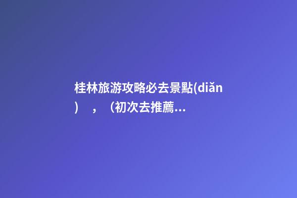 桂林旅游攻略必去景點(diǎn)，（初次去推薦這6個(gè)）